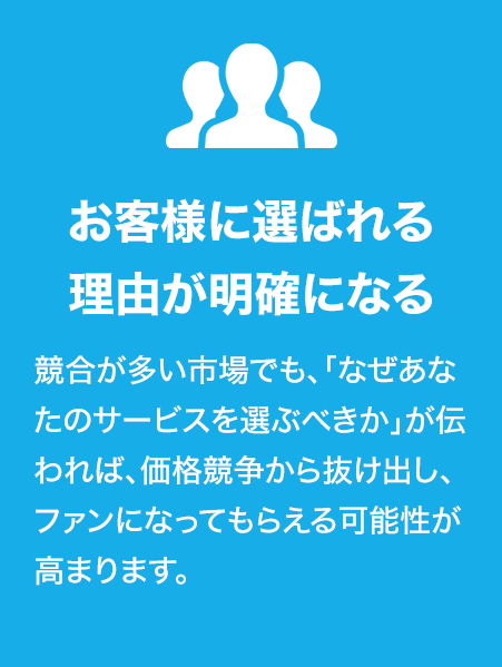お客様に選ばれる理由が明確になる
競合が多い市場でも、「なぜあなたのサービスを選ぶべきか」が伝われば、価格競争から抜け出し、ファンになってもらえる可能性が高まります。