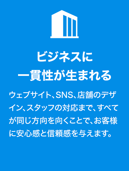 ビジネスに一貫性が生まれる
ウェブサイト、SNS、店舗のデザイン、スタッフの対応まで、すべてが同じ方向を向くことで、お客様に安心感と信頼感を与えます。