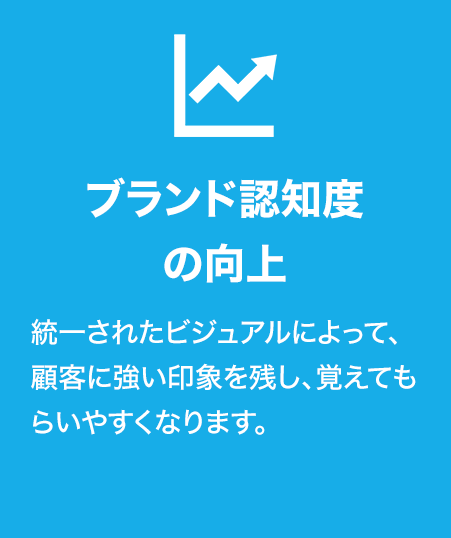 ブランド認知度の向上
統一されたビジュアルによって、顧客に強い印象を残し、覚えてもらいやすくなります。