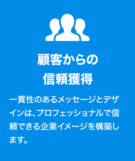 顧客からの信頼獲得
一貫性のあるメッセージとデザインは、プロフェッショナルで信頼できる企業イメージを構築します。