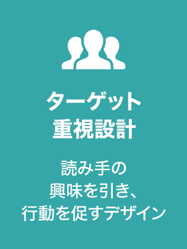 ターゲット
重視設計
読み手の興味を引き、
行動を促すデザイン