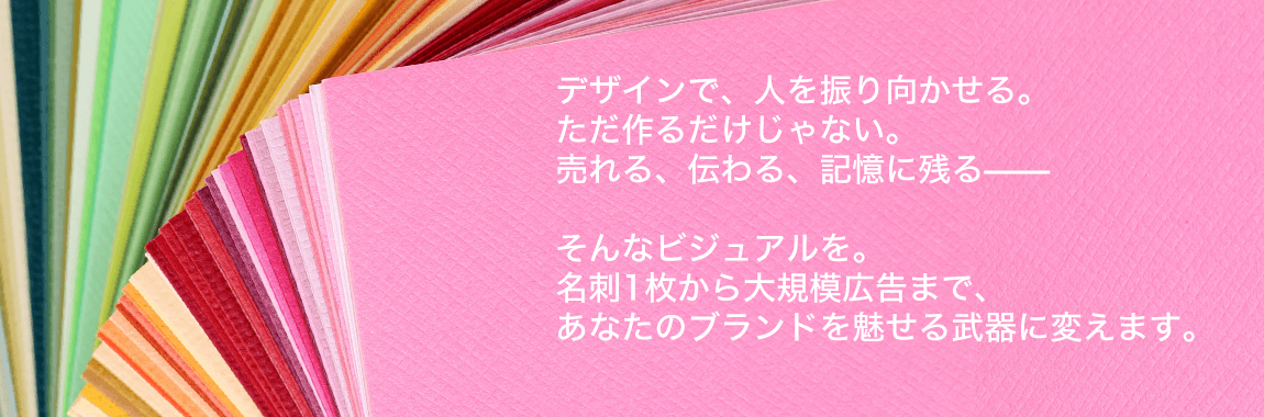 デザインで、人を振り向かせる。ただ作るだけじゃない。売れる、伝わる、記憶に残る——そんなビジュアルを。名刺1枚から大規模広告まで、あなたのブランドを魅せる武器に変えます。