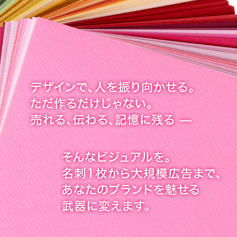 デザインで、人を振り向かせる。ただ作るだけじゃない。売れる、伝わる、記憶に残る——そんなビジュアルを。名刺1枚から大規模広告まで、あなたのブランドを魅せる武器に変えます。