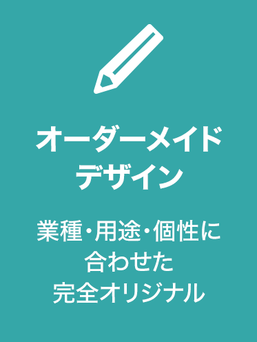 オーダーメイド
デザイン 業種・用途・個性に
合わせた
完全オリジナル