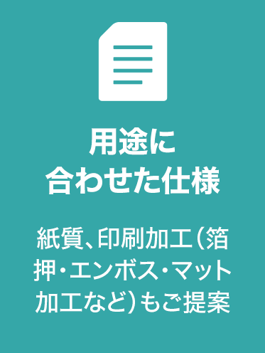用途に
合わせた仕様
紙質、印刷加工（箔
押・エンボス・マット
加工など）もご提案